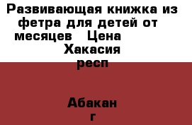 Развивающая книжка из фетра для детей от 4 месяцев › Цена ­ 1 400 - Хакасия респ., Абакан г. Дети и материнство » Игрушки   . Хакасия респ.